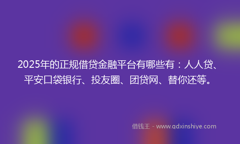 2025年的正规借贷金融平台有哪些有：人人贷、平安口袋银行、投友圈、团贷网、替你还等。