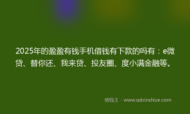 2025年的盈盈有钱手机借钱有下款的吗有：e微贷、替你还、我来贷、投友圈、度小满金融等。