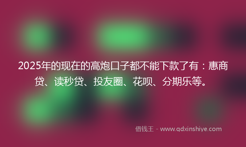 2025年的现在的高炮口子都不能下款了有：惠商贷、读秒贷、投友圈、花呗、分期乐等。