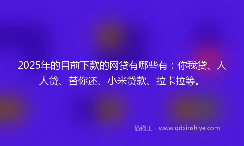 2025年的目前下款的网贷有哪些有：你我贷、人人贷、替你还、小米贷款、拉卡拉等。