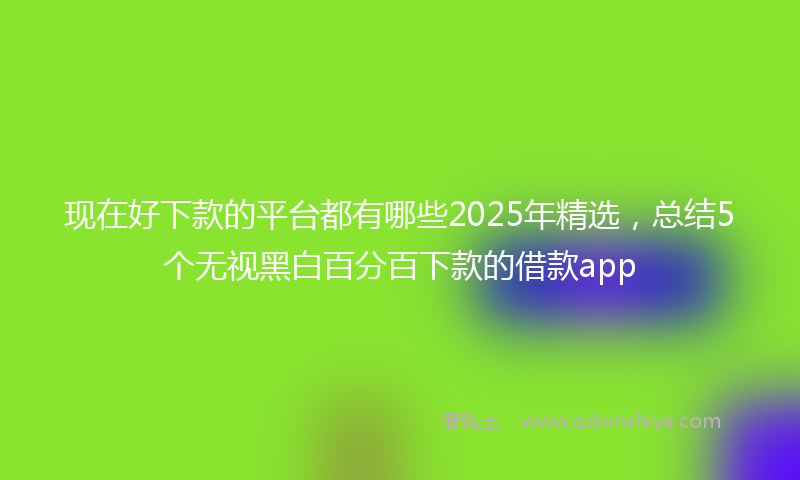 现在好下款的平台都有哪些2025年精选，总结5个无视黑白百分百下款的借款app