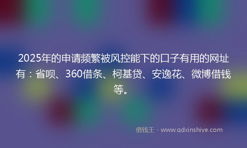 2025年的申请频繁被风控能下的口子有用的网址有：省呗、360借条、柯基贷、安逸花、微博借钱等。