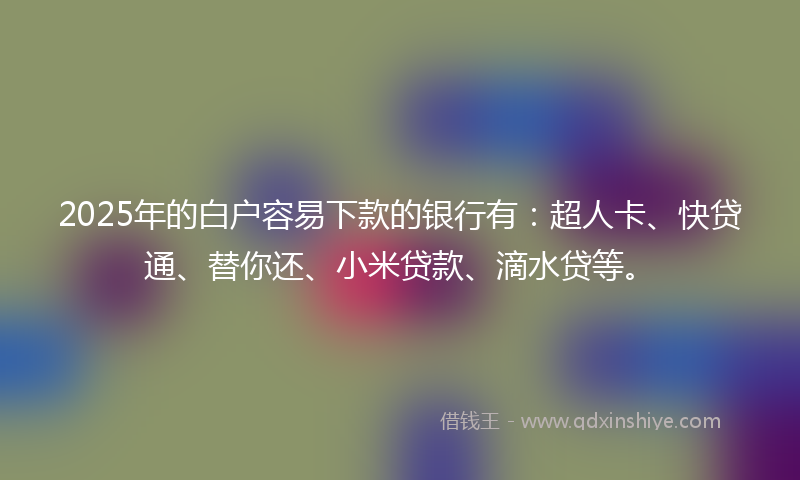 2025年的白户容易下款的银行有：超人卡、快贷通、替你还、小米贷款、滴水贷等。