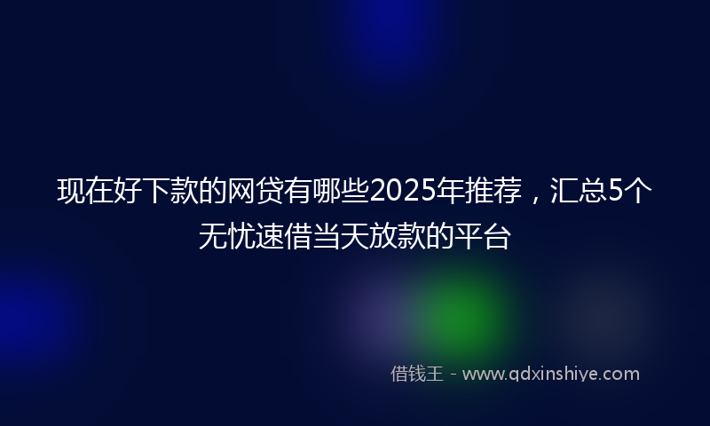 现在好下款的网贷有哪些2025年推荐，汇总5个无忧速借当天放款的平台