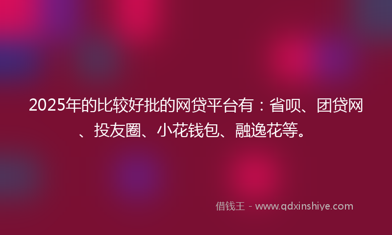 2025年的比较好批的网贷平台有：省呗、团贷网、投友圈、小花钱包、融逸花等。