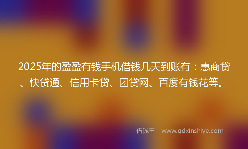 2025年的盈盈有钱手机借钱几天到账有：惠商贷、快贷通、信用卡贷、团贷网、百度有钱花等。