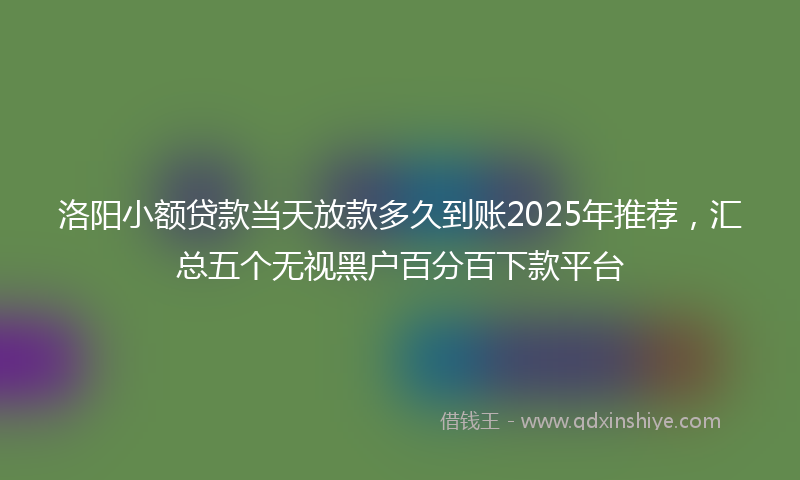 洛阳小额贷款当天放款多久到账2025年推荐，汇总五个无视黑户百分百下款平台