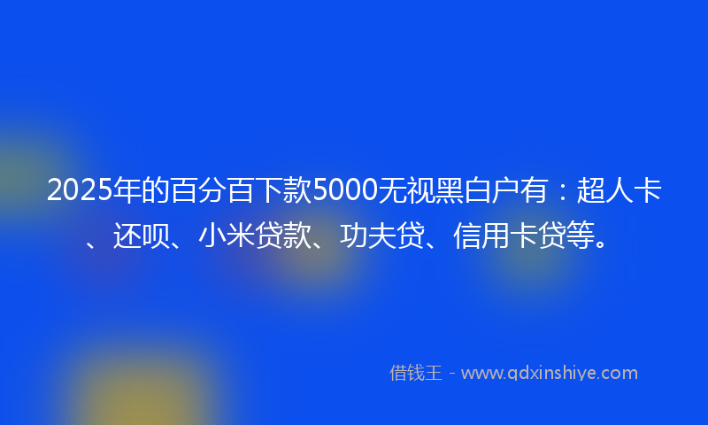 2025年的百分百下款5000无视黑白户有：超人卡、还呗、小米贷款、功夫贷、信用卡贷等。