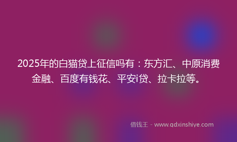 2025年的白猫贷上征信吗有：东方汇、中原消费金融、百度有钱花、平安i贷、拉卡拉等。