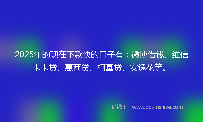 2025年的现在下款快的口子有：微博借钱、维信卡卡贷、惠商贷、柯基贷、安逸花等。