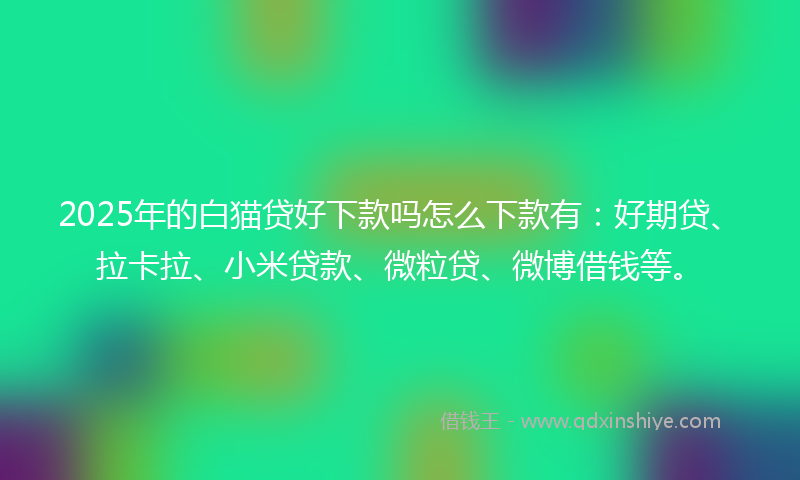 2025年的白猫贷好下款吗怎么下款有：好期贷、拉卡拉、小米贷款、微粒贷、微博借钱等。