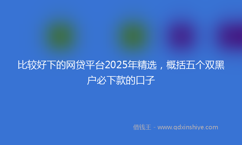 比较好下的网贷平台2025年精选，概括五个双黑户必下款的口子