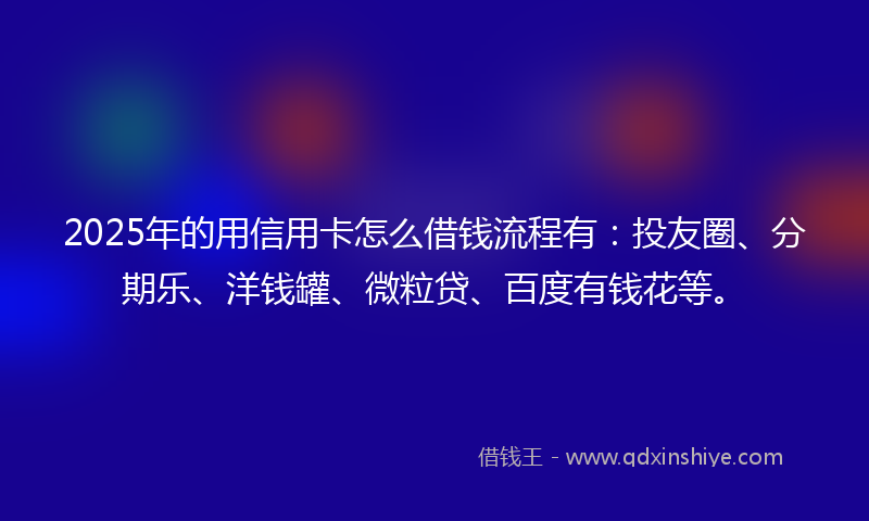 2025年的用信用卡怎么借钱流程有:投友圈、分期乐、洋钱罐、微粒贷、百度有钱花等。