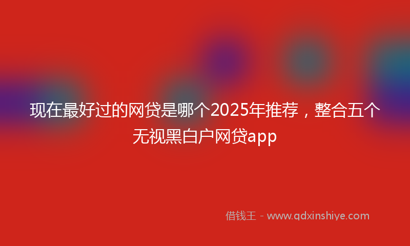 现在最好过的网贷是哪个2025年推荐，整合五个无视黑白户网贷app
