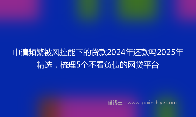 申请频繁被风控能下的贷款2024年还款吗2025年精选，梳理5个不看负债的网贷平台