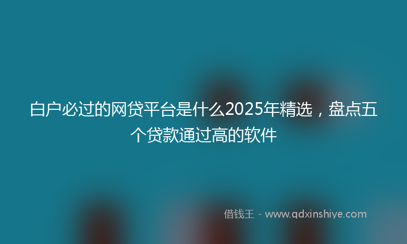 白户必过的网贷平台是什么2025年精选，盘点五个贷款通过高的软件