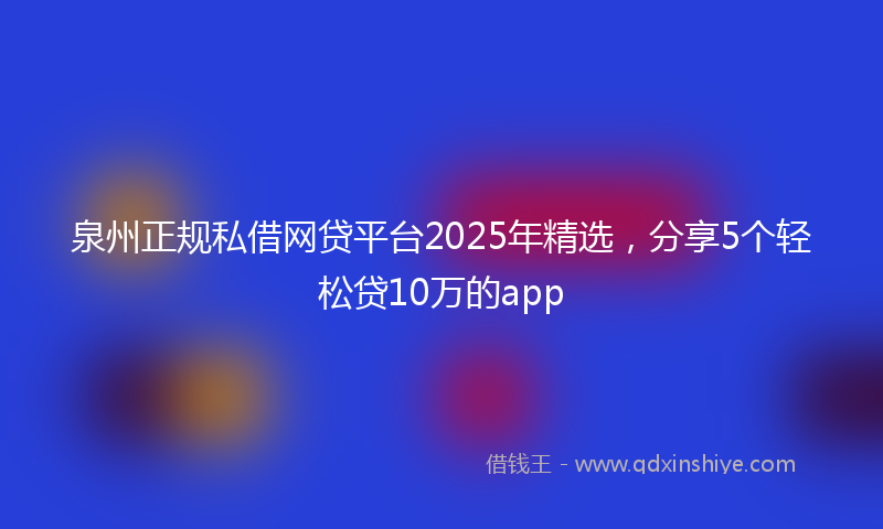 泉州正规私借网贷平台2025年精选，分享5个轻松贷10万的app