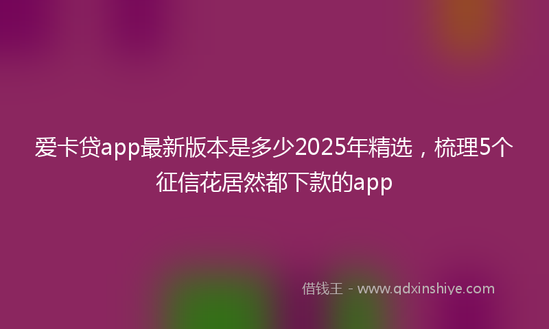 爱卡贷app最新版本是多少2025年精选，梳理5个征信花居然都下款的app