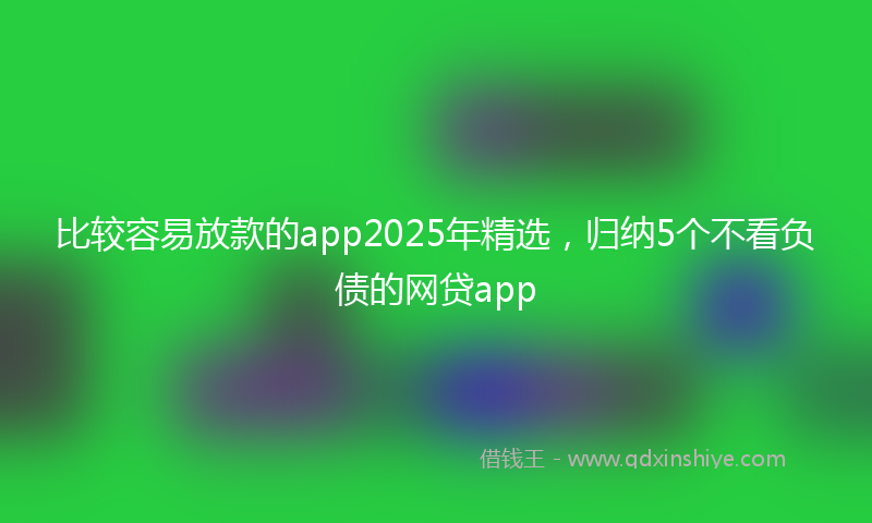 比较容易放款的app2025年精选，归纳5个不看负债的网贷app