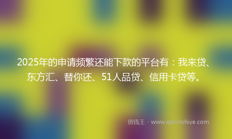 2025年的申请频繁还能下款的平台有：我来贷、东方汇、替你还、51人品贷、信用卡贷等。
