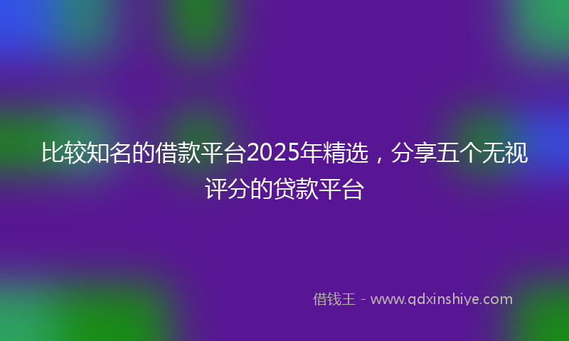 比较知名的借款平台2025年精选，分享五个无视评分的贷款平台