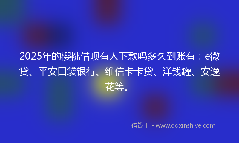 2025年的樱桃借呗有人下款吗多久到账有：e微贷、平安口袋银行、维信卡卡贷、洋钱罐、安逸花等。