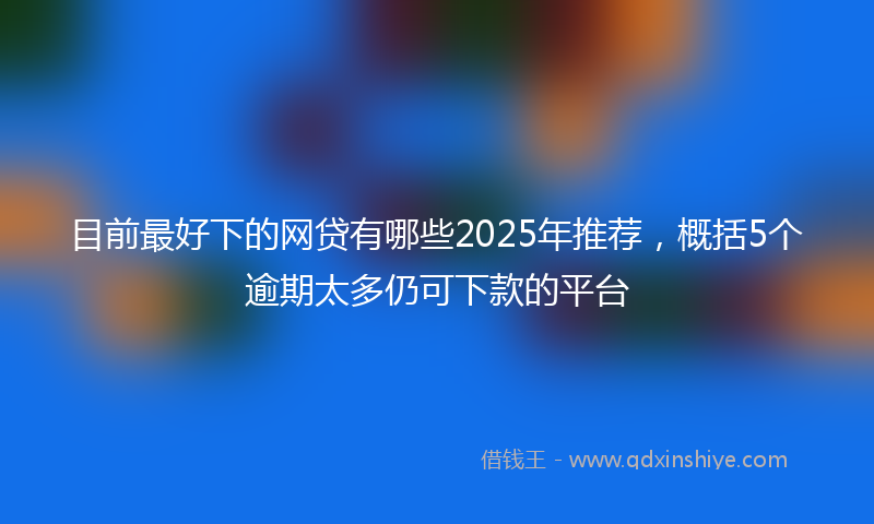 目前最好下的网贷有哪些2025年推荐，概括5个逾期太多仍可下款的平台