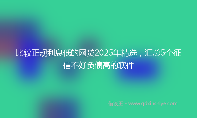 比较正规利息低的网贷2025年精选，汇总5个征信不好负债高的软件