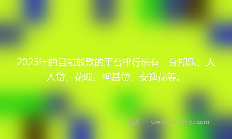 2025年的目前放款的平台排行榜有：分期乐、人人贷、花呗、柯基贷、安逸花等。