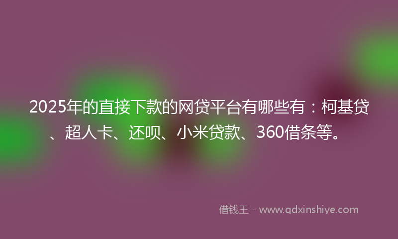 2025年的直接下款的网贷平台有哪些有：柯基贷、超人卡、还呗、小米贷款、360借条等。