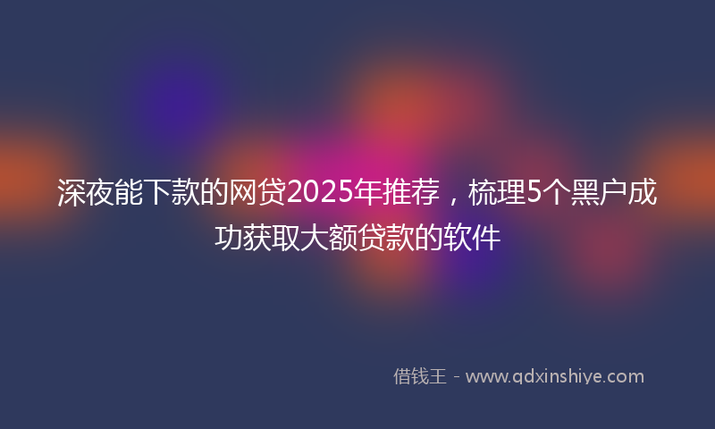 深夜能下款的网贷2025年推荐，梳理5个黑户成功获取大额贷款的软件