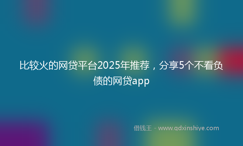 比较火的网贷平台2025年推荐，分享5个不看负债的网贷app