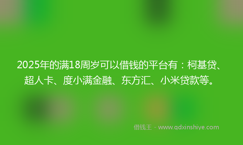 2025年的满18周岁可以借钱的平台有：柯基贷、超人卡、度小满金融、东方汇、小米贷款等。