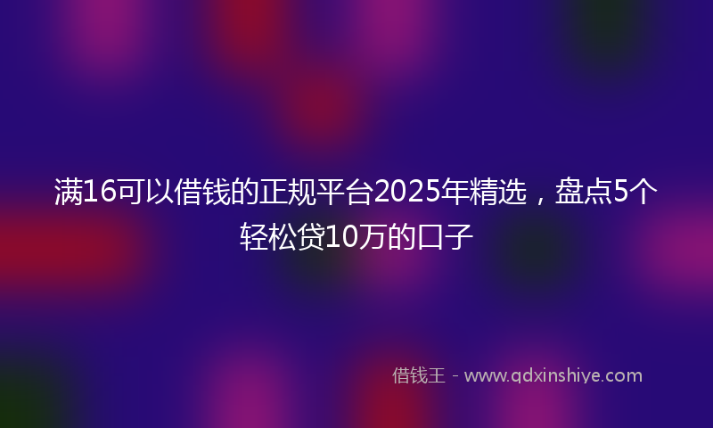 满16可以借钱的正规平台2025年精选，盘点5个轻松贷10万的口子