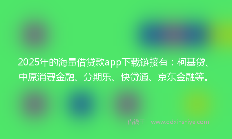 2025年的海量借贷款app下载链接有：柯基贷、中原消费金融、分期乐、快贷通、京东金融等。