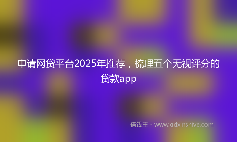 申请网贷平台2025年推荐，梳理五个无视评分的贷款app