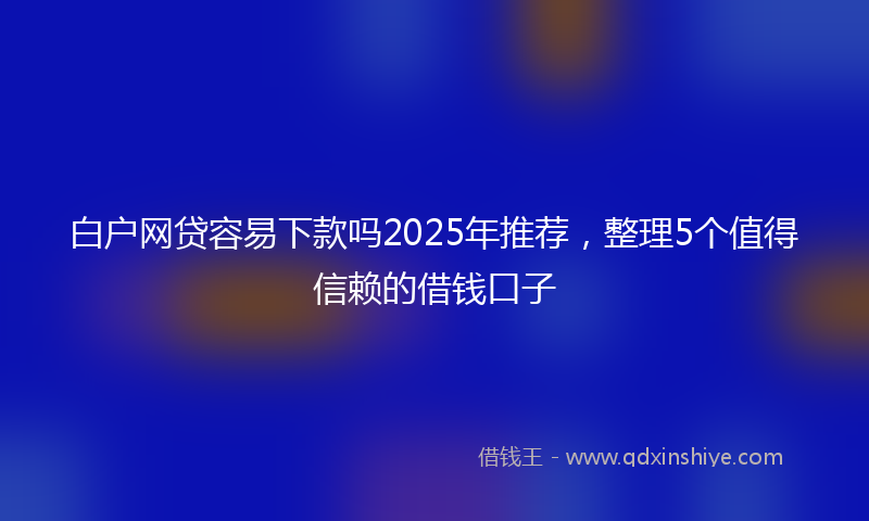 白户网贷容易下款吗2025年推荐，整理5个值得信赖的借钱口子