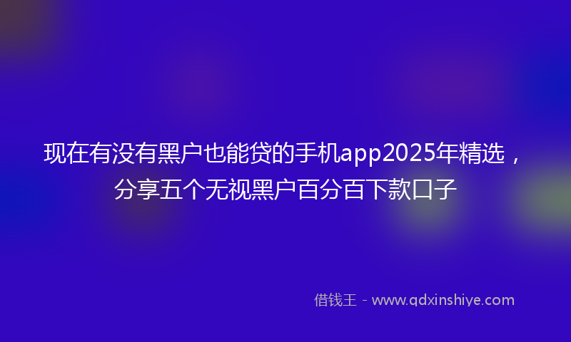 现在有没有黑户也能贷的手机app2025年精选，分享五个无视黑户百分百下款口子