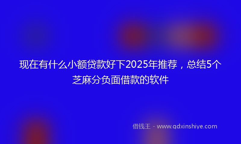 现在有什么小额贷款好下2025年推荐，总结5个芝麻分负面借款的软件