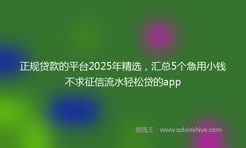 正规贷款的平台2025年精选，汇总5个急用小钱不求征信流水轻松贷的app