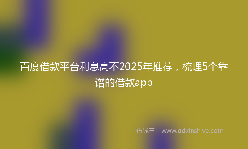 百度借款平台利息高不2025年推荐，梳理5个靠谱的借款app