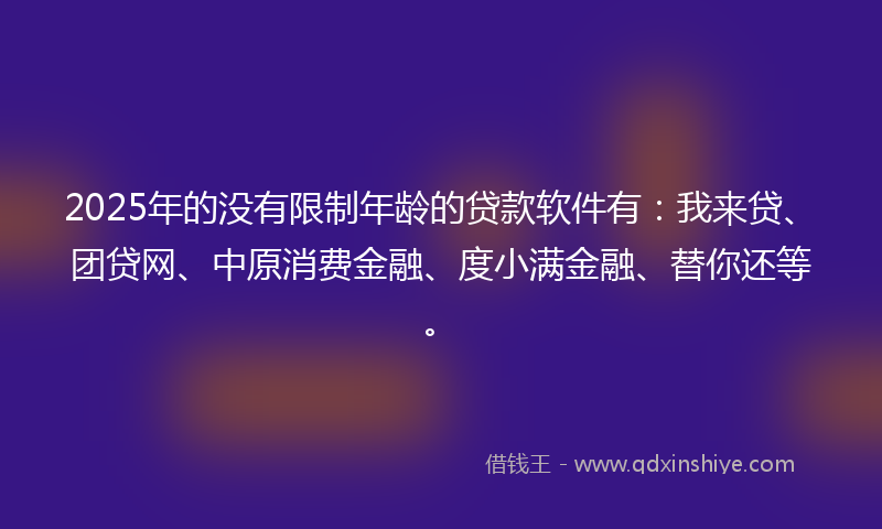 2025年的没有限制年龄的贷款软件有：我来贷、团贷网、中原消费金融、度小满金融、替你还等。