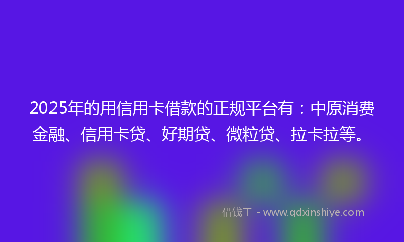 2025年的用信用卡借款的正规平台有：中原消费金融、信用卡贷、好期贷、微粒贷、拉卡拉等。