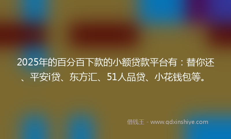 2025年的百分百下款的小额贷款平台有：替你还、平安i贷、东方汇、51人品贷、小花钱包等。