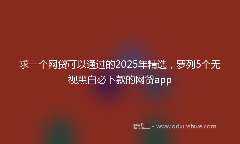 求一个网贷可以通过的2025年精选，罗列5个无视黑白必下款的网贷app