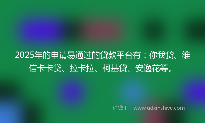 2025年的申请易通过的贷款平台有：你我贷、维信卡卡贷、拉卡拉、柯基贷、安逸花等。