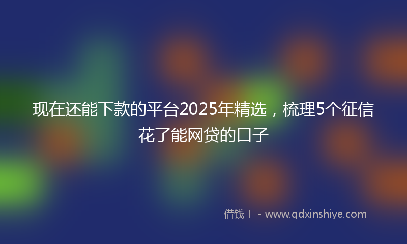 现在还能下款的平台2025年精选,梳理5个征信花了能网贷的口子