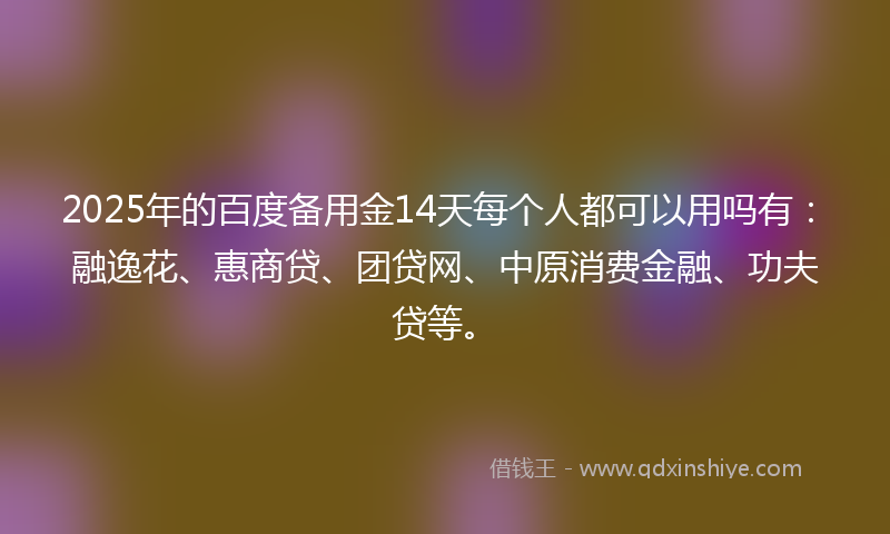 2025年的百度备用金14天每个人都可以用吗有：融逸花、惠商贷、团贷网、中原消费金融、功夫贷等。