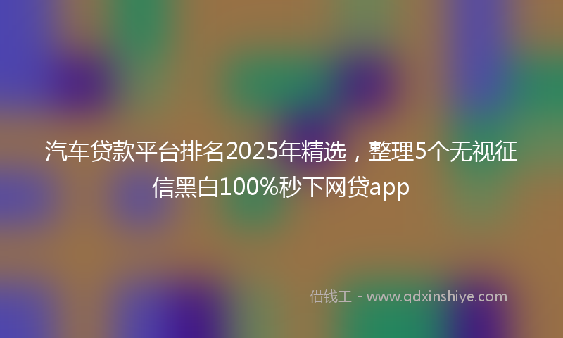 汽车贷款平台排名2025年精选，整理5个无视征信黑白100%秒下网贷app