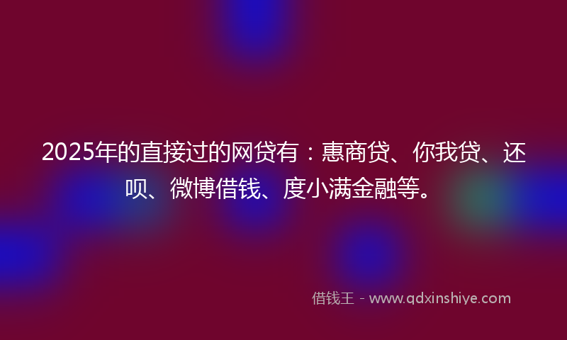 2025年的直接过的网贷有：惠商贷、你我贷、还呗、微博借钱、度小满金融等。